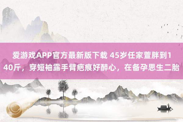 爱游戏APP官方最新版下载 45岁任家萱胖到140斤，穿短袖露手臂疤痕好醉心，在备孕思生二胎