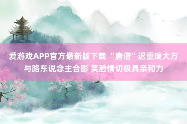 爱游戏APP官方最新版下载 “唐僧”迟重瑞大方与路东说念主合影 笑脸情切极具亲和力