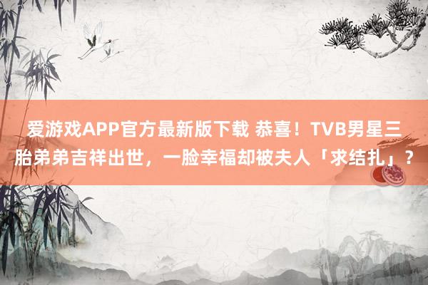 爱游戏APP官方最新版下载 恭喜!TVB男星三胎弟弟吉祥出世,一脸幸福却被夫人「求结扎」?