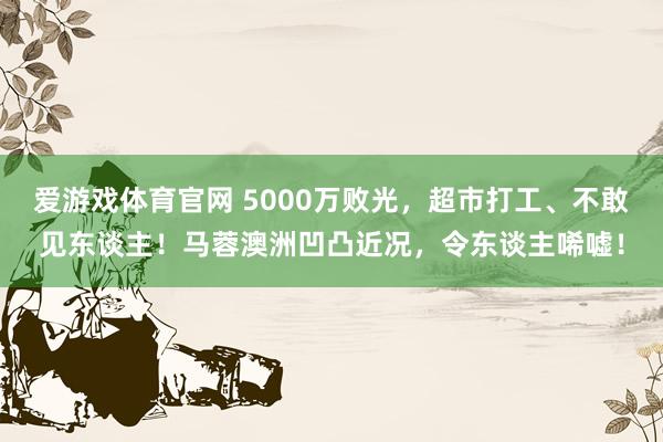爱游戏体育官网 5000万败光，超市打工、不敢见东谈主！马蓉澳洲凹凸近况，令东谈主唏嘘！