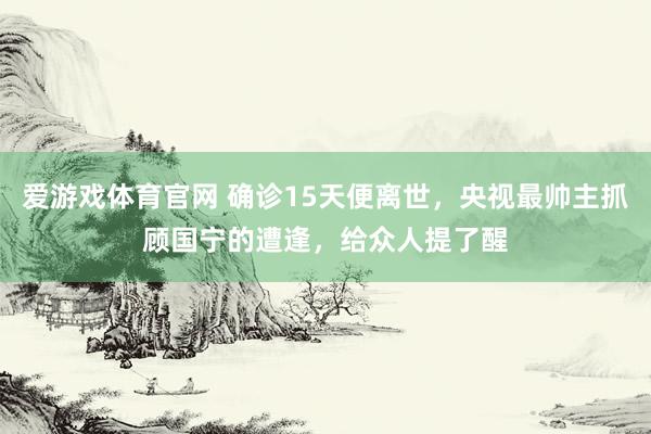 爱游戏体育官网 确诊15天便离世,央视最帅主抓顾国宁的遭逢,给众人提了醒