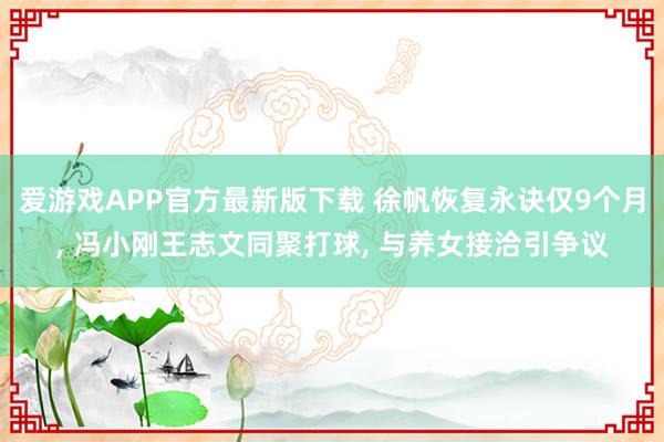 爱游戏APP官方最新版下载 徐帆恢复永诀仅9个月， 冯小刚王志文同聚打球， 与养女接洽引争议
