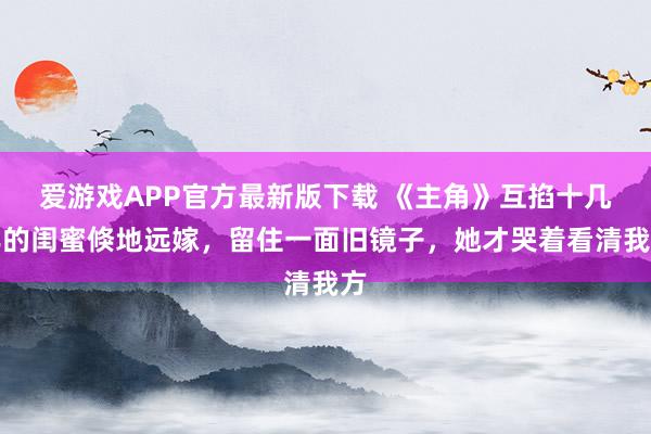 爱游戏APP官方最新版下载 《主角》互掐十几年的闺蜜倏地远嫁,留住一面旧镜子,她才哭着看清我方