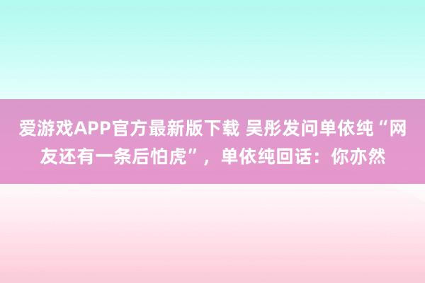 爱游戏APP官方最新版下载 吴彤发问单依纯“网友还有一条后怕虎”，单依纯回话：你亦然