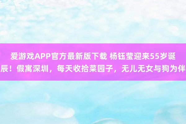 爱游戏APP官方最新版下载 杨钰莹迎来55岁诞辰!假寓深圳,每天收拾菜园子,无儿无女与狗为伴
