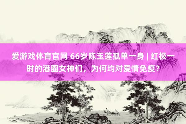 爱游戏体育官网 66岁陈玉莲孤单一身 | 红极一时的港圈女神们,为何均对爱情免疫?
