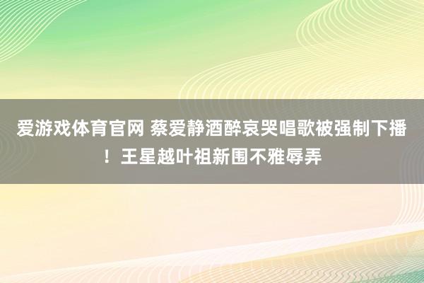 爱游戏体育官网 蔡爱静酒醉哀哭唱歌被强制下播！王星越叶祖新围不雅辱弄