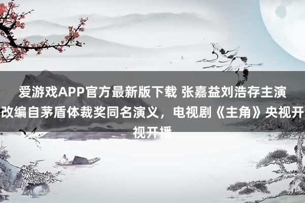 爱游戏APP官方最新版下载 张嘉益刘浩存主演,改编自茅盾体裁奖同名演义,电视剧《主角》央视开播