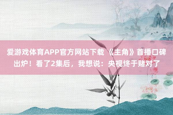 爱游戏体育APP官方网站下载 《主角》首播口碑出炉!看了2集后,我想说:央视终于赌对了
