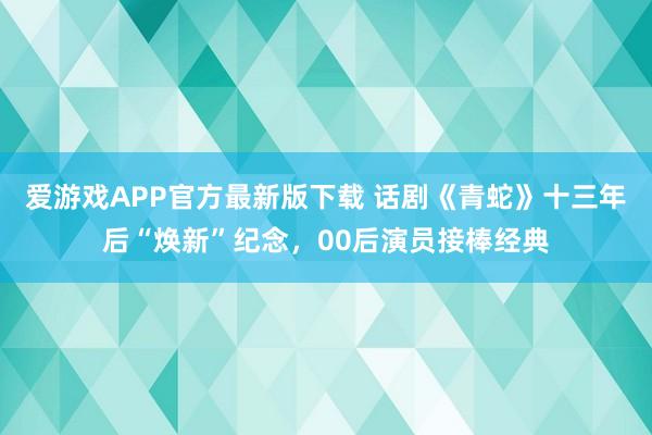 爱游戏APP官方最新版下载 话剧《青蛇》十三年后“焕新”纪念，00后演员接棒经典