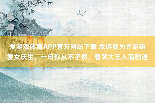 爱游戏体育APP官方网站下载 佘诗曼为许绍雄爱女庆生,一句你从不孑然,看哭大王人港剧迷