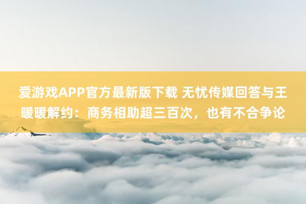 爱游戏APP官方最新版下载 无忧传媒回答与王暖暖解约：商务相助超三百次，也有不合争论