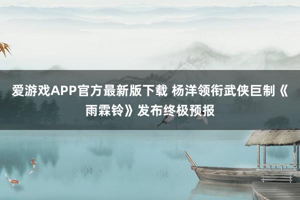 爱游戏APP官方最新版下载 杨洋领衔武侠巨制《雨霖铃》发布终极预报