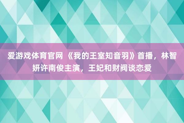爱游戏体育官网 《我的王室知音羽》首播,林智妍许南俊主演,王妃和财阀谈恋爱