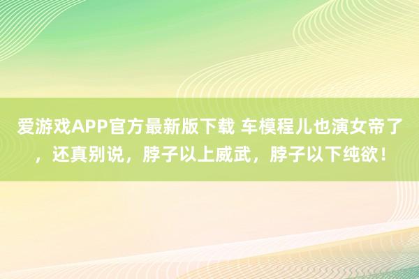 爱游戏APP官方最新版下载 车模程儿也演女帝了,还真别说,脖子以上威武,脖子以下纯欲!