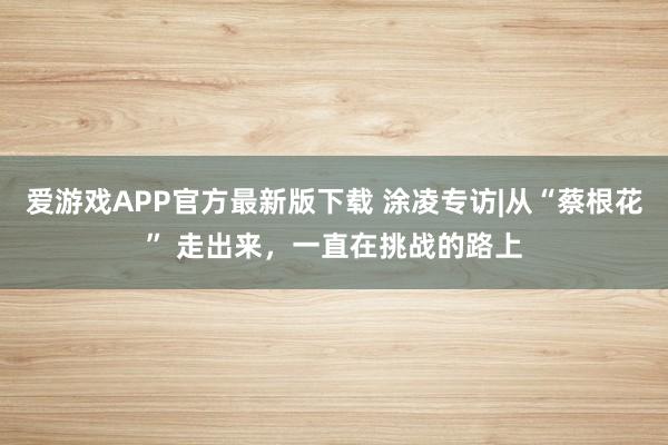 爱游戏APP官方最新版下载 涂凌专访|从“蔡根花” 走出来，一直在挑战的路上