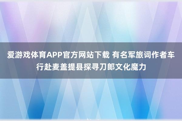 爱游戏体育APP官方网站下载 有名军旅词作者车行赴麦盖提县探寻刀郎文化魔力