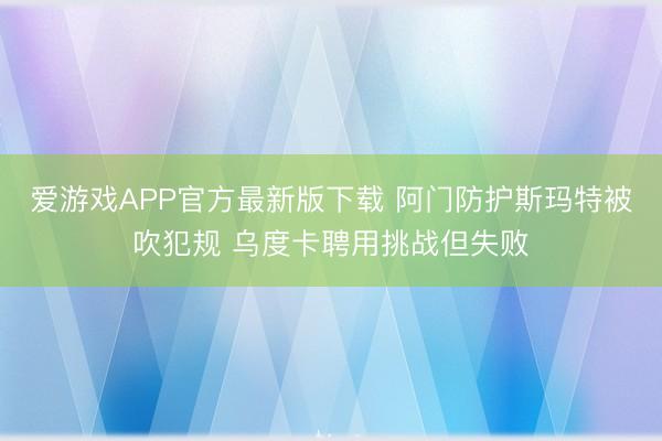 爱游戏APP官方最新版下载 阿门防护斯玛特被吹犯规 乌度卡聘用挑战但失败