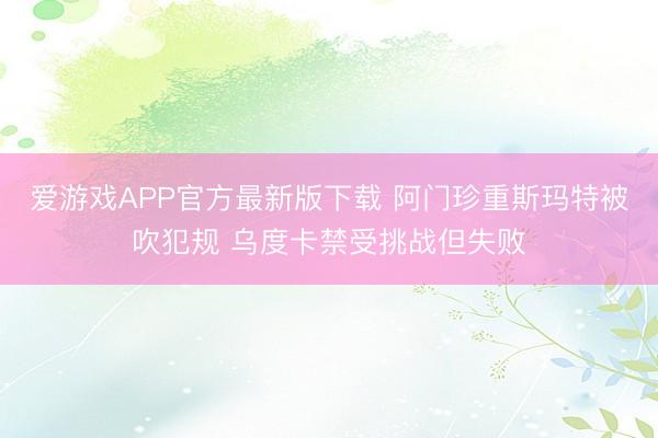 爱游戏APP官方最新版下载 阿门珍重斯玛特被吹犯规 乌度卡禁受挑战但失败