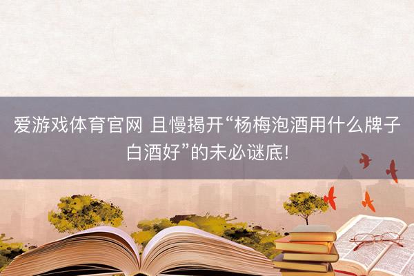 爱游戏体育官网 且慢揭开“杨梅泡酒用什么牌子白酒好”的未必谜底!