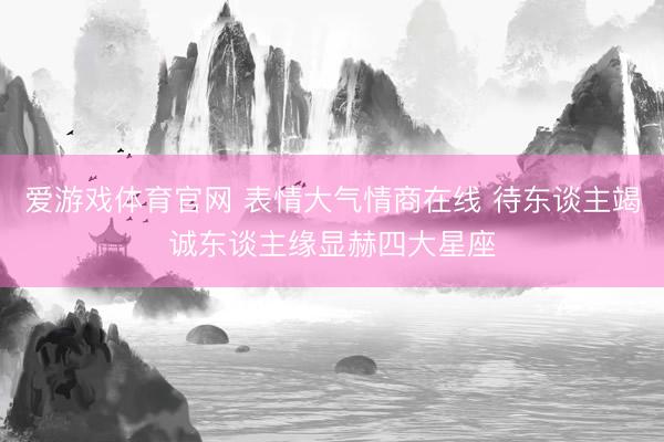 爱游戏体育官网 表情大气情商在线 待东谈主竭诚东谈主缘显赫四大星座