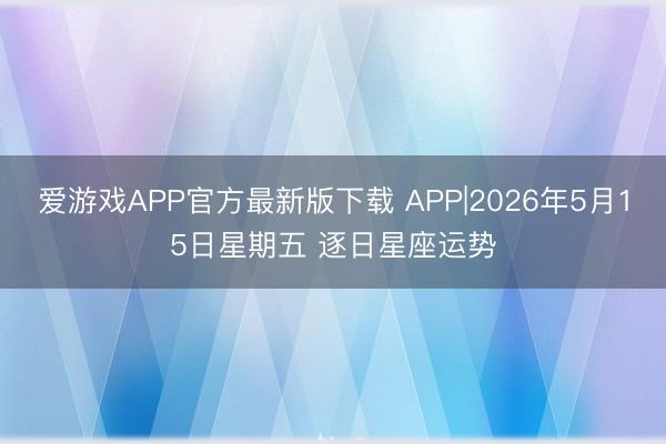 爱游戏APP官方最新版下载 APP|2026年5月15日星期五 逐日星座运势