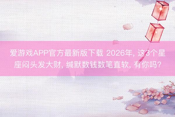 爱游戏APP官方最新版下载 2026年， 这3个星座闷头发大财， 缄默数钱数笔直软， 有你吗?
