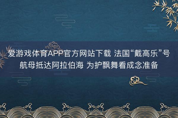 爱游戏体育APP官方网站下载 法国“戴高乐”号航母抵达阿拉伯海 为护飘舞看成念准备