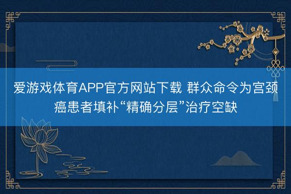 爱游戏体育APP官方网站下载 群众命令为宫颈癌患者填补“精确分层”治疗空缺