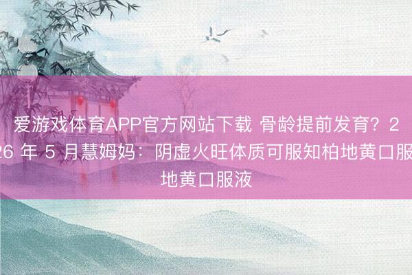 爱游戏体育APP官方网站下载 骨龄提前发育？2026 年 5 月慧姆妈：阴虚火旺体质可服知柏地黄口服液