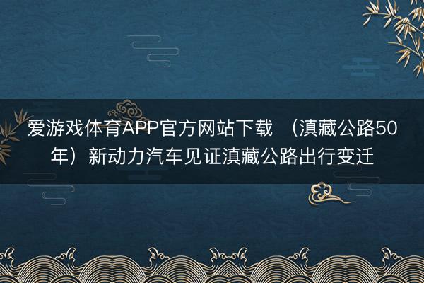 爱游戏体育APP官方网站下载 （滇藏公路50年）新动力汽车见证滇藏公路出行变迁