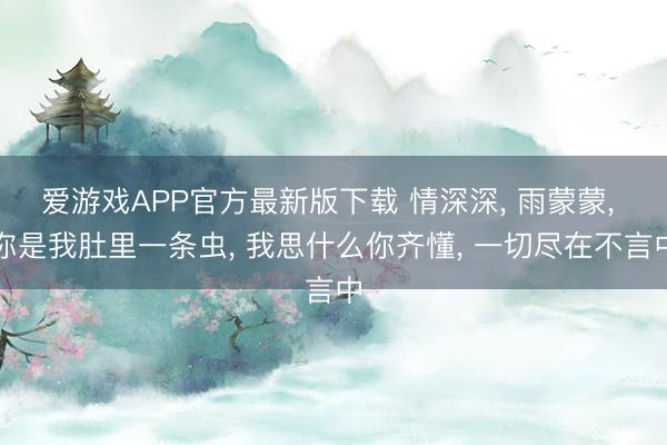 爱游戏APP官方最新版下载 情深深， 雨蒙蒙， 你是我肚里一条虫， 我思什么你齐懂， 一切尽在不言中