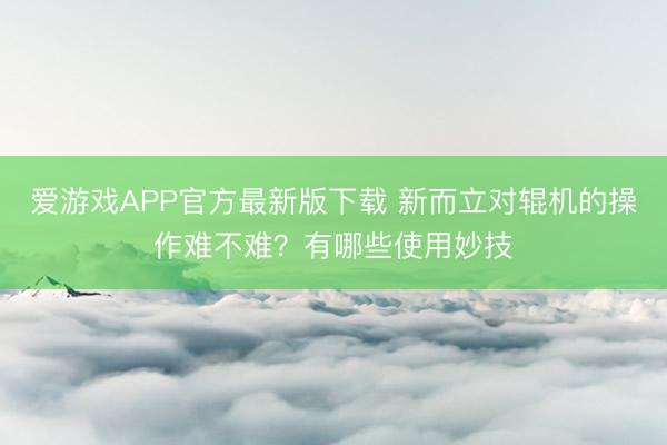 爱游戏APP官方最新版下载 新而立对辊机的操作难不难?有哪些使用妙技