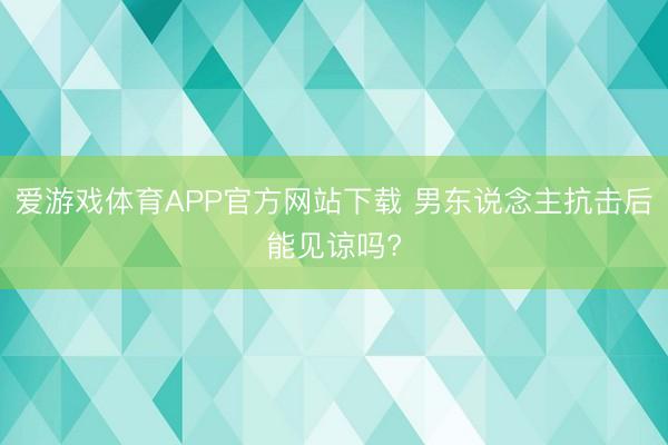 爱游戏体育APP官方网站下载 男东说念主抗击后能见谅吗?