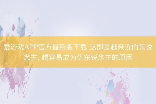 爱游戏APP官方最新版下载 这即是越亲近的东说念主， 越容易成为仇东说念主的原因
