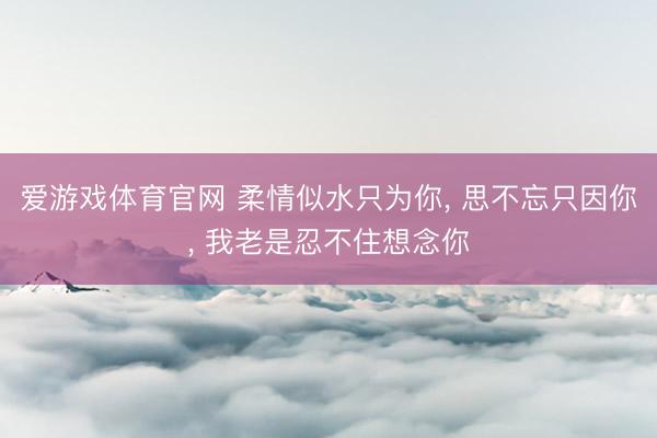 爱游戏体育官网 柔情似水只为你， 思不忘只因你， 我老是忍不住想念你