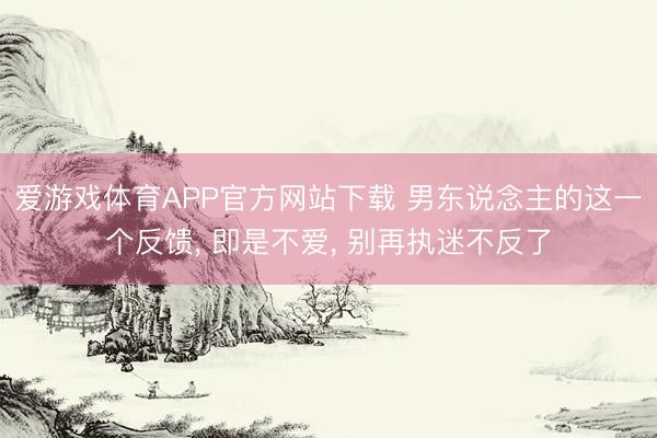 爱游戏体育APP官方网站下载 男东说念主的这一个反馈, 即是不爱, 别再执迷不反了