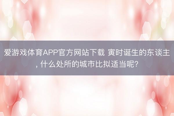 爱游戏体育APP官方网站下载 寅时诞生的东谈主, 什么处所的城市比拟适当呢?