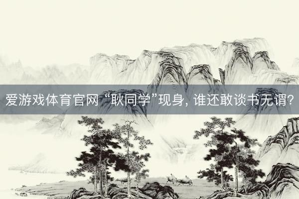 爱游戏体育官网 “耿同学”现身， 谁还敢谈书无谓?