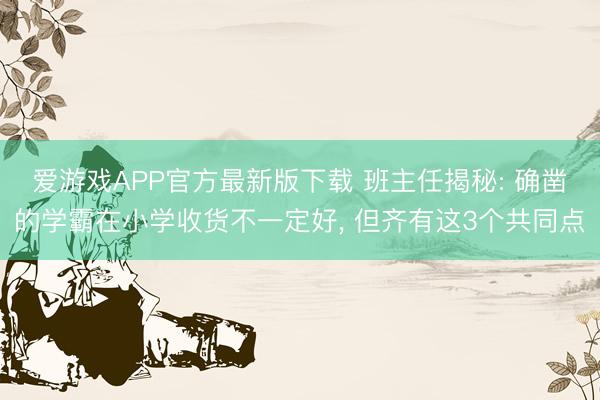 爱游戏APP官方最新版下载 班主任揭秘: 确凿的学霸在小学收货不一定好， 但齐有这3个共同点