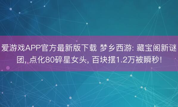 爱游戏APP官方最新版下载 梦乡西游: 藏宝阁新谜团, 点化80碎星女头, 百块摆1.2万被瞬秒!