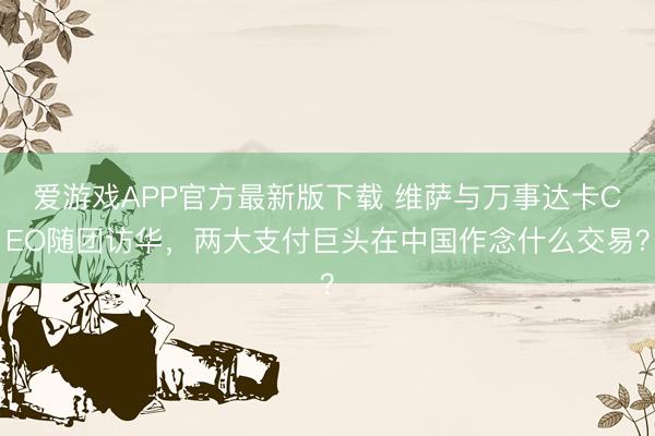 爱游戏APP官方最新版下载 维萨与万事达卡CEO随团访华,两大支付巨头在中国作念什么交易?