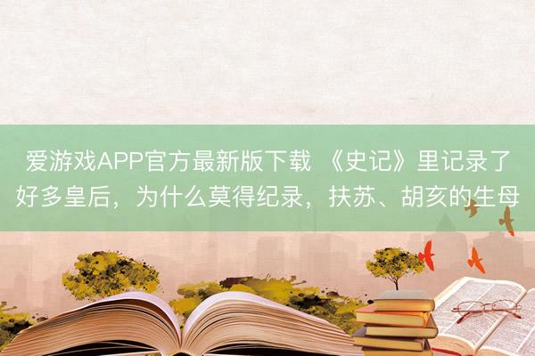 爱游戏APP官方最新版下载 《史记》里记录了好多皇后,为什么莫得纪录,扶苏、胡亥的生母