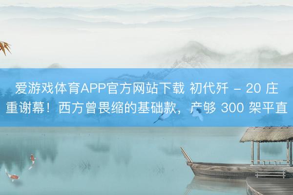 爱游戏体育APP官方网站下载 初代歼 - 20 庄重谢幕！西方曾畏缩的基础款，产够 300 架平直
