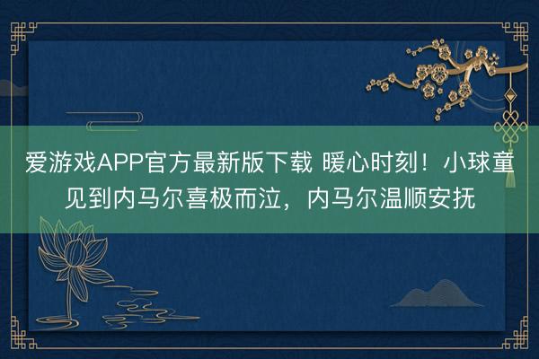 爱游戏APP官方最新版下载 暖心时刻!小球童见到内马尔喜极而泣,内马尔温顺安抚