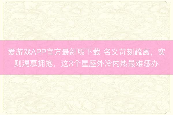 爱游戏APP官方最新版下载 名义苛刻疏离，实则渴慕拥抱，这3个星座外冷内热最难惩办
