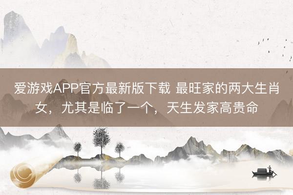 爱游戏APP官方最新版下载 最旺家的两大生肖女,尤其是临了一个,天生发家高贵命