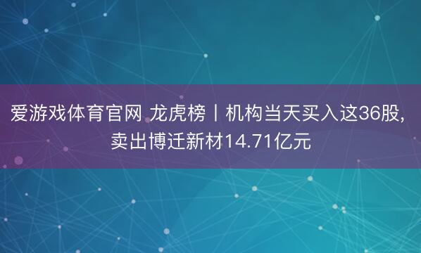 爱游戏体育官网 龙虎榜丨机构当天买入这36股， 卖出博迁新材14.71亿元