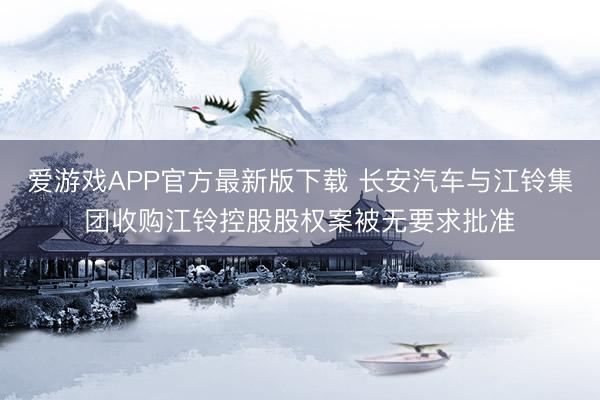 爱游戏APP官方最新版下载 长安汽车与江铃集团收购江铃控股股权案被无要求批准
