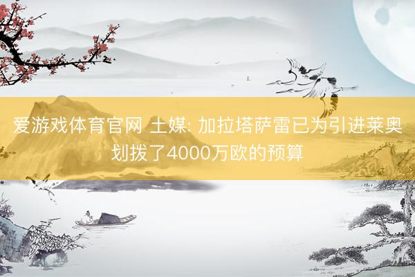 爱游戏体育官网 土媒: 加拉塔萨雷已为引进莱奥划拨了4000万欧的预算